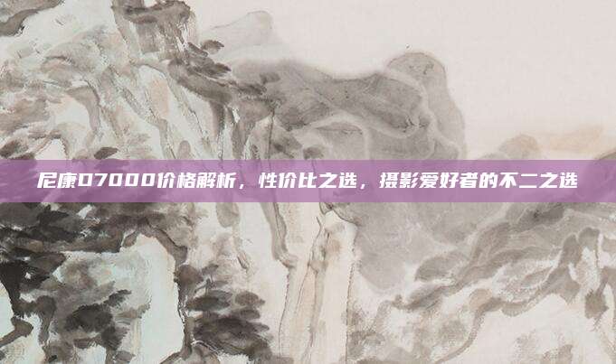 尼康D7000價格解析,，性價比之選，攝影愛好者的不二之選