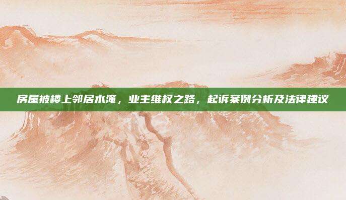 房屋被樓上鄰居水淹,，業(yè)主維權(quán)之路，起訴案例分析及法律建議