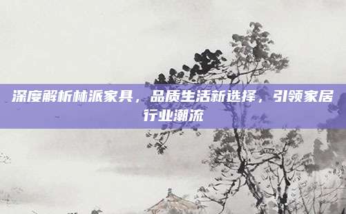 深度解析林派家具，品質(zhì)生活新選擇,，引領(lǐng)家居行業(yè)潮流