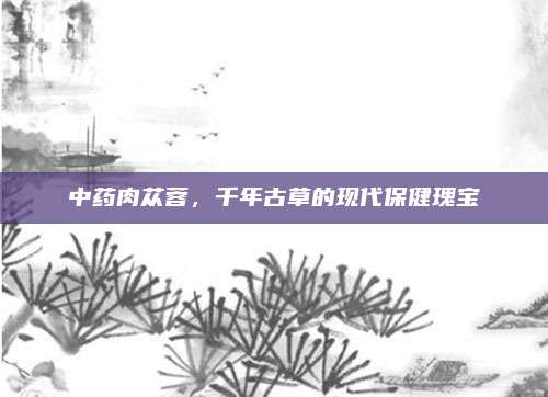 中藥肉蓯蓉,，千年古草的現(xiàn)代保健瑰寶
