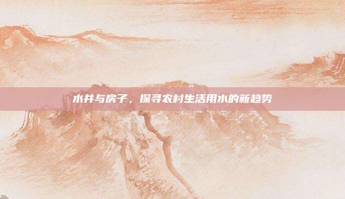 水井與房子,，探尋農(nóng)村生活用水的新趨勢