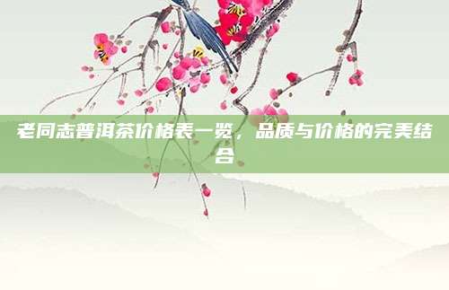 老同志普洱茶價(jià)格表一覽,，品質(zhì)與價(jià)格的完美結(jié)合