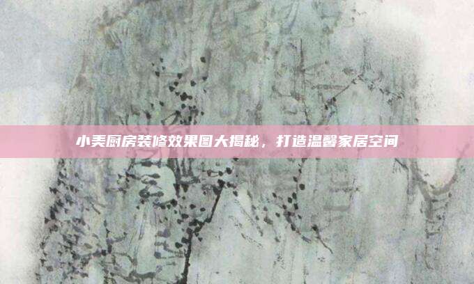 小美廚房裝修效果圖大揭秘,，打造溫馨家居空間