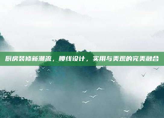 廚房裝修新潮流,，腰線設(shè)計(jì),，實(shí)用與美觀的完美融合