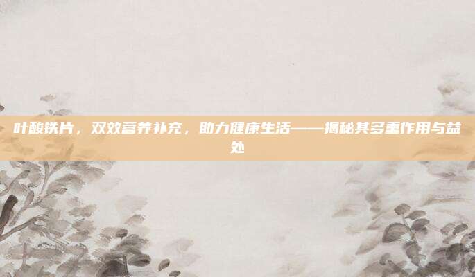 葉酸鐵片,，雙效營養(yǎng)補充,，助力健康生活——揭秘其多重作用與益處