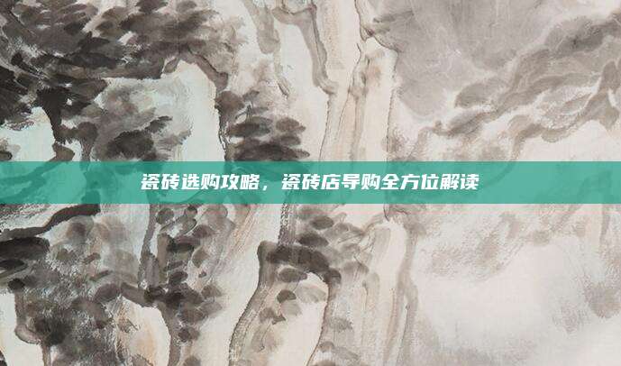 瓷磚選購攻略,，瓷磚店導購全方位解讀