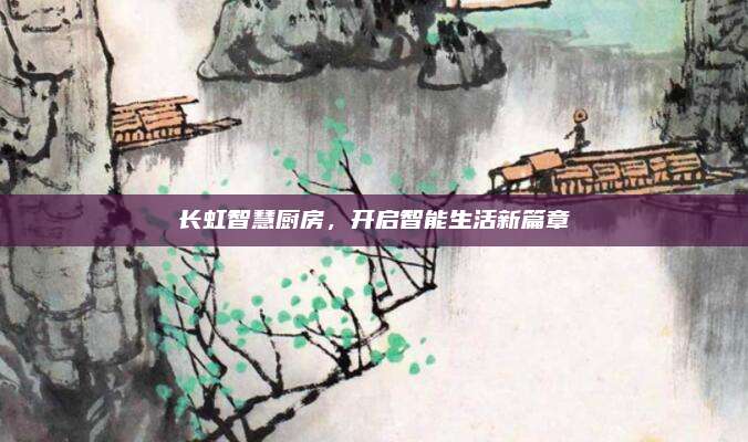 長虹智慧廚房,，開啟智能生活新篇章