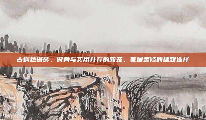 古銅色瓷磚，時(shí)尚與實(shí)用并存的新寵,，家居裝修的理想選擇
