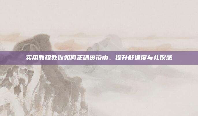 實(shí)用教程教你如何正確裹浴巾,，提升舒適度與禮儀感