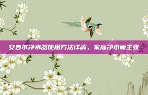安吉爾凈水器使用方法詳解，家庭凈水新主張