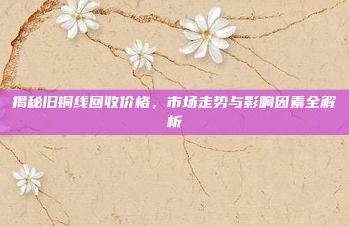 揭秘舊銅線回收價(jià)格，市場(chǎng)走勢(shì)與影響因素全解析
