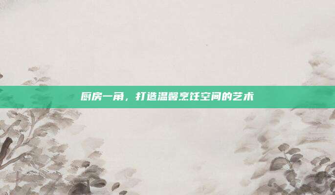 廚房一角,，打造溫馨烹飪空間的藝術(shù)
