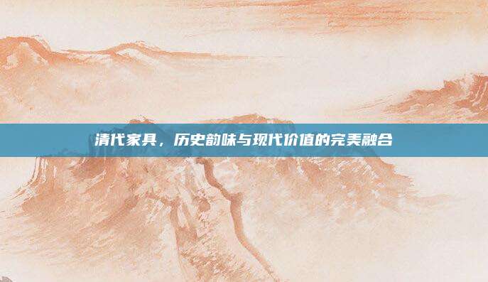 清代家具，歷史韻味與現(xiàn)代價(jià)值的完美融合