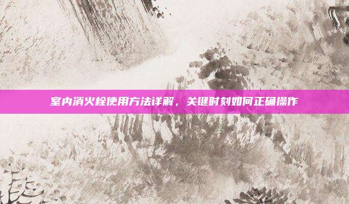 室內(nèi)消火栓使用方法詳解，關(guān)鍵時(shí)刻如何正確操作
