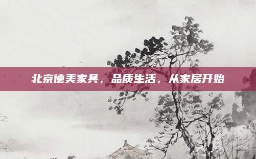 北京德美家具，品質(zhì)生活，從家居開始