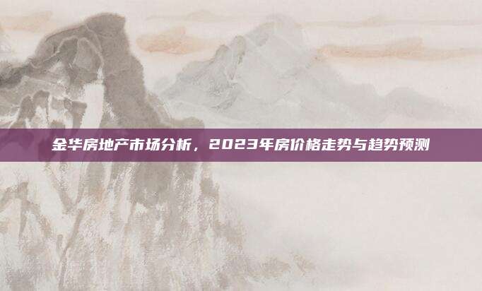 金華房地產(chǎn)市場分析，2023年房價(jià)格走勢與趨勢預(yù)測