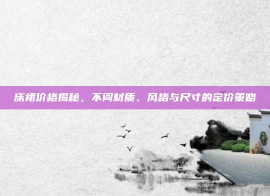 床裙價(jià)格揭秘，不同材質(zhì)、風(fēng)格與尺寸的定價(jià)策略