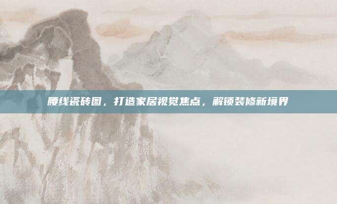腰線瓷磚圖，打造家居視覺焦點(diǎn)，解鎖裝修新境界
