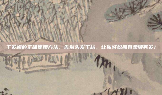 干發(fā)帽的正確使用方法，告別頭發(fā)干枯，讓你輕松擁有柔順秀發(fā)！