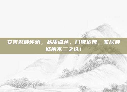 安吉瓷磚評(píng)測(cè)，品質(zhì)卓越，口碑優(yōu)良，家居裝修的不二之選！