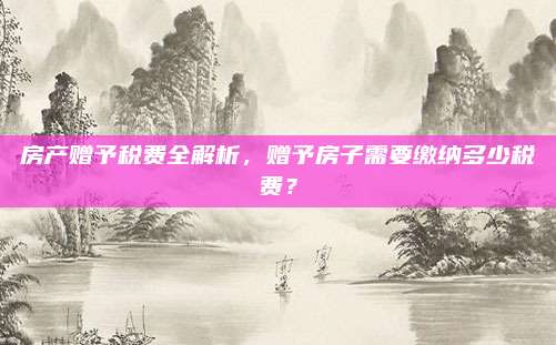 房產(chǎn)贈予稅費全解析，贈予房子需要繳納多少稅費？