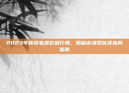 2023年背投電視價格行情，揭秘市場現(xiàn)狀及選購指南