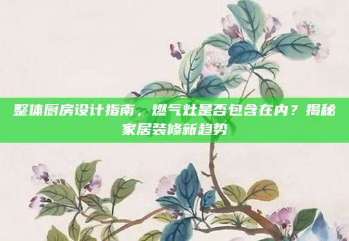 整體廚房設(shè)計指南，燃氣灶是否包含在內(nèi)？揭秘家居裝修新趨勢