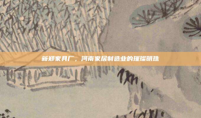 新鄭家具廠，河南家居制造業(yè)的璀璨明珠