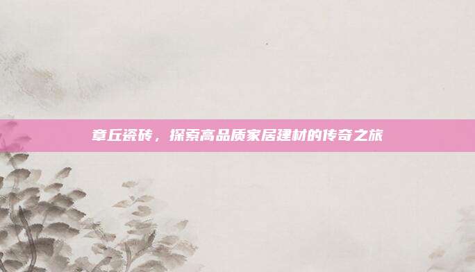 章丘瓷磚，探索高品質(zhì)家居建材的傳奇之旅