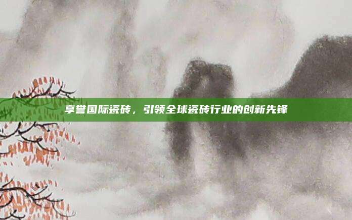 享譽(yù)國(guó)際瓷磚，引領(lǐng)全球瓷磚行業(yè)的創(chuàng)新先鋒