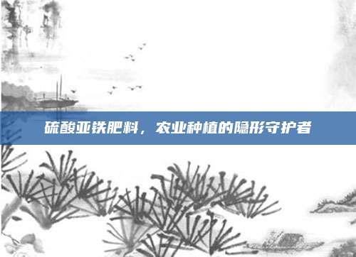 硫酸亞鐵肥料，農(nóng)業(yè)種植的隱形守護(hù)者