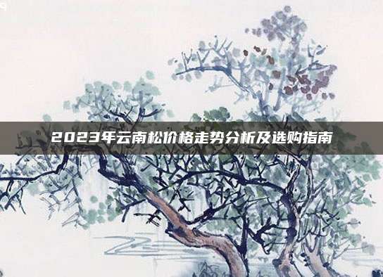 2023年云南松價格走勢分析及選購指南