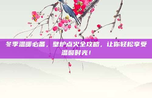 冬季溫暖必備，壁爐點火全攻略，讓你輕松享受溫馨時光！