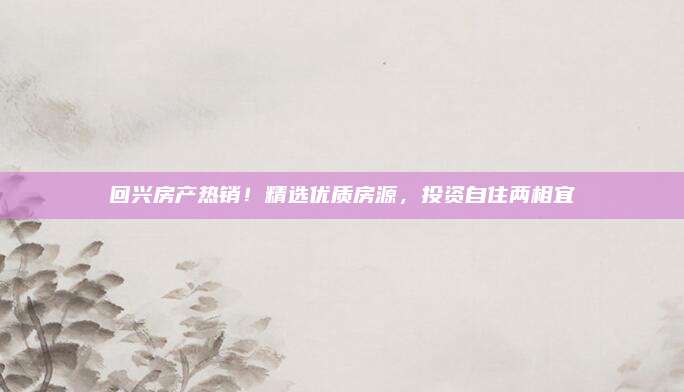 回興房產(chǎn)熱銷！精選優(yōu)質(zhì)房源，投資自住兩相宜