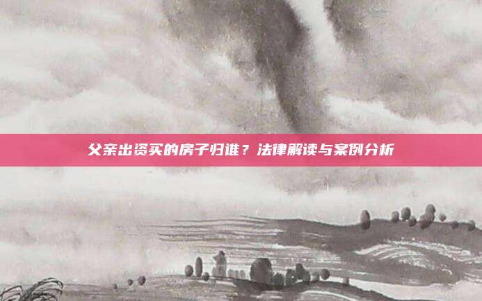父親出資買的房子歸誰？法律解讀與案例分析