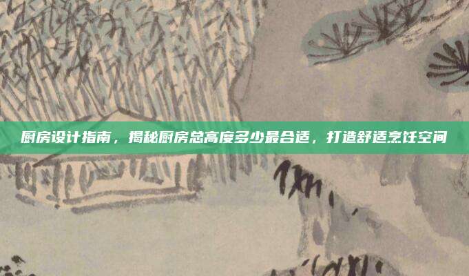 廚房設(shè)計(jì)指南，揭秘廚房總高度多少最合適，打造舒適烹飪空間
