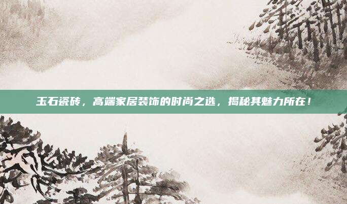 玉石瓷磚，高端家居裝飾的時尚之選，揭秘其魅力所在！