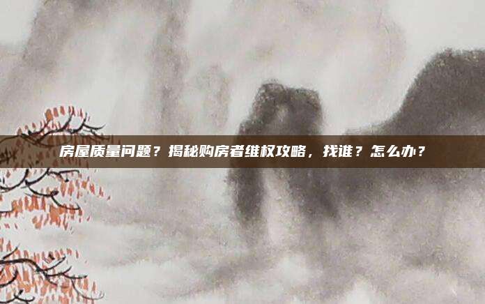 房屋質(zhì)量問題？揭秘購房者維權(quán)攻略，找誰？怎么辦？