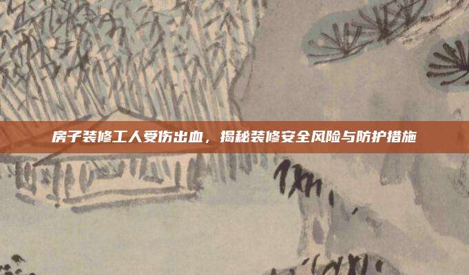 房子裝修工人受傷出血，揭秘裝修安全風(fēng)險(xiǎn)與防護(hù)措施