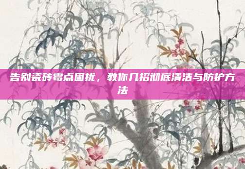 告別瓷磚霉點(diǎn)困擾，教你幾招徹底清潔與防護(hù)方法