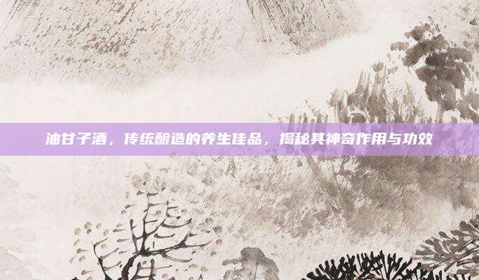 油甘子酒，傳統(tǒng)釀造的養(yǎng)生佳品，揭秘其神奇作用與功效