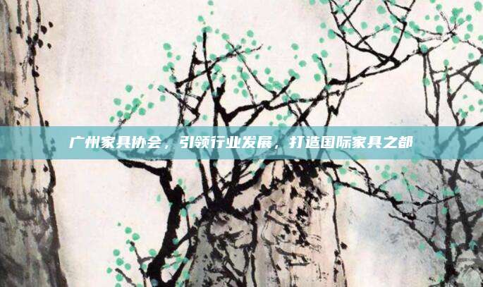 廣州家具協(xié)會(huì)，引領(lǐng)行業(yè)發(fā)展，打造國際家具之都