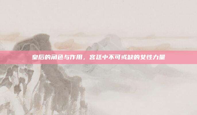 皇后的角色與作用，宮廷中不可或缺的女性力量