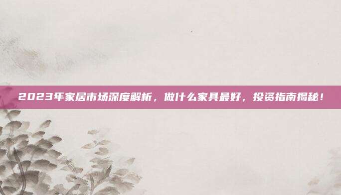 2023年家居市場深度解析，做什么家具最好，投資指南揭秘！