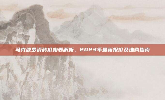 馬克波羅瓷磚價格表解析，2023年最新報價及選購指南
