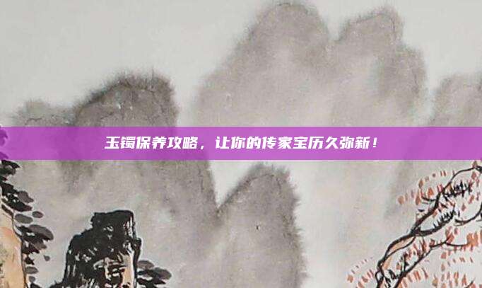 玉鐲保養(yǎng)攻略，讓你的傳家寶歷久彌新！