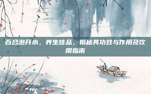 百合泡開水，養(yǎng)生佳品，揭秘其功效與作用及飲用指南