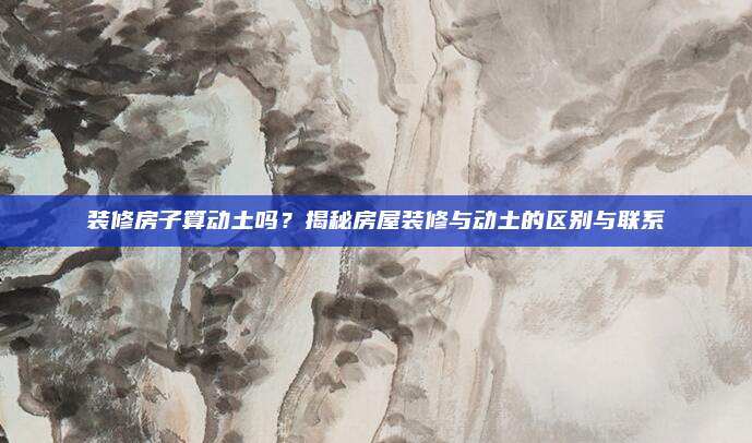 裝修房子算動(dòng)土嗎？揭秘房屋裝修與動(dòng)土的區(qū)別與聯(lián)系