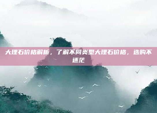 大理石價格解析，了解不同類型大理石價格，選購不迷茫