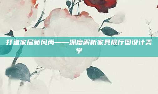 打造家居新風(fēng)尚——深度解析家具展廳圖設(shè)計(jì)美學(xué)